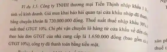 Ví dụ 3.5 : Công ty TNHH thương mại Tiến Thịnh nhập khẩu 11:
tính về kinh doanh.Giá mua khai báo hải quan tại cửa khẩu nhập đã thanh,
bằng chuyển khoản là 720.000.000 đồng. Thuế suất thuế nhập khẩu
30% ,
suất thuế GTGT 10% 
. Chi phí vận chuyên lô hàng từ cửa khẩu về đến côn
theo hóa đơn GTGT của nhà cung câp là 1 .650.000 đồng (bao gồm cà
GTGT 10%  ), công ty đã thanh toán bằng tiền mặt.