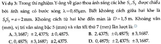 Ví dụ 3:Trong thị nghiệm Y-âng về giao thoa ánh sáng các khe S_(1),S_(2) được chiếu
bởi ánh sáng có bước sóng lambda =0,65mu m . Biết khoảng cách giữa hai khe là
S_(1)S_(2)=a=2mm . Khoảng cách tử hai khe đến màn là D=1,5m . Khoảng vân
(mm), vị trí vần sáng bậc 5 (mm)và vân tối thứ 7 (mm). Tần lượt là: D
A 3,1687;pm 2,4375;pm 0,4875
E 2,4375;pm 0,4875;pm 3,1687
0,4875;pm 3,1687;pm 2,4375
0,4875;pm 2,4375;pm 3,1687