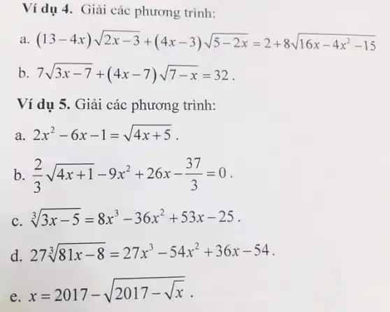 Ví dụ 4. Giải các phương trình:
a (1.3-4x)sqrt (2x-3)+(4x-3)sqrt (5-2x)=2+8sqrt (16x-4x^2-15)
b 7sqrt (3x-7)+(4x-7)sqrt (7-x)=32
Ví dụ 5. Giải các phương trình:
a. 2x^2-6x-1=sqrt (4x+5)
b (2)/(3)sqrt (4x+1)-9x^2+26x-(37)/(3)=0
c. sqrt [3](3x-5)=8x^3-36x^2+53x-25 .
d. 27sqrt [3](81x-8)=27x^3-54x^2+36x-54
e.
x=2017-sqrt (2017-sqrt (x))