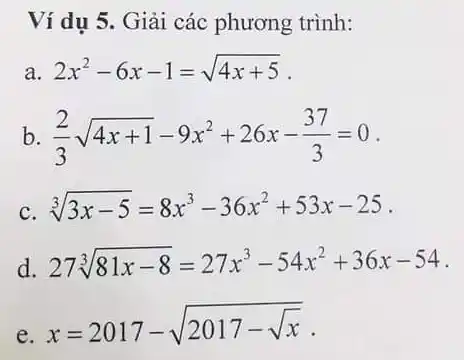 Ví dụ 5. Giải các phương trình:
a. 2x^2-6x-1=sqrt (4x+5)
b (2)/(3)sqrt (4x+1)-9x^2+26x-(37)/(3)=0
c. sqrt [3](3x-5)=8x^3-36x^2+53x-25 .
d. 27sqrt [3](81x-8)=27x^3-54x^2+36x-54
e.
x=2017-sqrt (2017-sqrt (x))