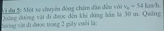 Ví dụ 5: Một xe chuyển động chậm dân đêu với
v_(0)=54km/h
Quãng đường vật đi được đến khi dừng hǎn là 30 m. Quãng
lường vật đi được trong 2 giây cuối là: