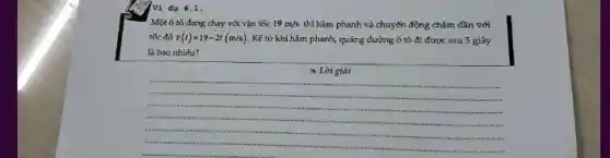 Ví dụ 6.1.
Một ô tô đang chạy với vận tốc 19m/s thì hãm phanh và chuyển động chậm dần với
tốc độ v(t)=19-2t(m/s) Kế từ khi hãm phanh, quãng đường ô tô đi được sau 5 giây
là bao nhiêu?
x Lời giải
__