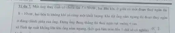 Ví dụ 7. Một ống thuỷ tinh có chiều dài l=50cm
, hai đầu kín, ở giữa có một đoạn thuỷ ngân dài
h=10cm
, hai bên là không khí có cùng một khố i lượng. Khi đặt ống nǎm ngang thì đoạn thuỷ ngân
ở đúng chính giữa của ống. Dựng ống đứng thẳng thì thuỷ ngân tụt xuống 6 cm.
a) Tính áp suất không khí khi ống nằm ngang. (kết quả làm tròn đến 3 chữ số có nghĩa)