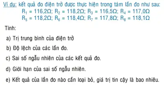 Ví dụ: kết quả đo điện trỏ được thực hiện trong tám lần đo như sau:
R_(1)=116,2Omega ;R_(2)=118,2Omega ,R_(3)=116,5Omega ;R_(4)=117,0Omega 
R_(5)=118,2Q;R_(6)=118,4Omega ,R_(7)=117,8Omega ;R_(8)=118,1Omega 
Tính:
a) Trị trung bình của điện trở
b) Độ lệch của các lần đo.
c) Sai số ngẫu nhiên của các kết quả đo.
d) Giói hạn của sai số ngẫu nhiên.
e) Kết quả của lần đo nào cần loại bỏ, giá trị tin cậy là bao nhiêu.