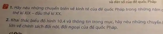 và dân số của đế quốc Pháp
? 1. Hãy nêu những chuyển biến về kinh tế của đế quốc Pháp trong những nǎm c
thế kỉ XIX - đầu thế kỉ xx.
2. Khai thác biểu đồ hình 10.4 và thông tin trong muc , hãy nêu những chuyển
lớn về chính sách đối nôi,đối ngoại của đế quốc Pháp.