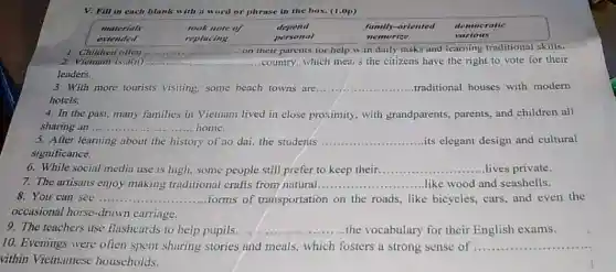 V. Fill in each blank with a word or phrase in the box. (1,0p)
materials	took note of	depend	family-oriented democratic
extended	replacing	personal	nemorize	various
1. Children often	on their parents for help w th daily tasks and icarning traditional skills.
__
2. Vietnam is a(n) __ .country, which mea: s the citizens have the right to vote for their
leaders.
3. With more tourists visiting, some beach towns are. __ traditional houses with modern
hotels.
4. In the past many families in Vietnam lived in close proximity , with grandparents, parents and children all
sharing an ......	.....home. __
After learning about the history ry of ao dai, the students __ its elegant design and cultural
significance.
6. While social media use is high, some people still prefer to keep their __ lives private
7. The artisans enjoy making traditional crafts from natural __ like wood and seashells.
8. You can see ..... __ forms of transportation on the roads, like bicycles, cars, and even the
occasional horse-drawn carriage.
9. The teachers use flashcards to help pupils...	.........the vocabulary for their English exams. __
10. Evenings were often spent sharing stories and meals, which fosters a strong sense of __
vithin Vietnamese households.