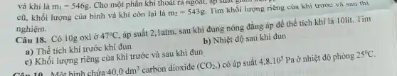 và khí là
m_(1)=546g . Cho một phân khí thoát ra ngoài, ap
Suat
cũ, khối lượng của bình và khí còn lại là
m_(2)=543g Tìm khối lượng riêng của khí trước và sau thí
nghiệm.
Câu 18. Có 10g oxi ở 47^circ C áp suất 2,1atm, sau khi đung nóng đẳng áp để thể tích khí là 10lít. Tìm
a) Thể tích khí trước khi đun
b) Nhiệt độ sau khi đun
c) Khối lượng riêng của khí trước và sau khi đun
10 Một hình chứa 40,0dm^3 carbon dioxide (CO_(2),) có áp suất 4,8cdot 10^5 Pa ở nhiệt độ phòng 25^circ C