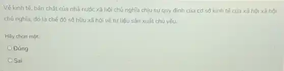 Vê kinh tế, bản chất của nhà nước xã hội chủ nghĩa chịu sự quy định của cơ sở kinh tế của xã hội xã hội
chủ nghĩa, đó là chế độ sở hữu xã hội về tư liệu sản xuất chủ yếu.
Hãy chọn một:
Đúng
Sai