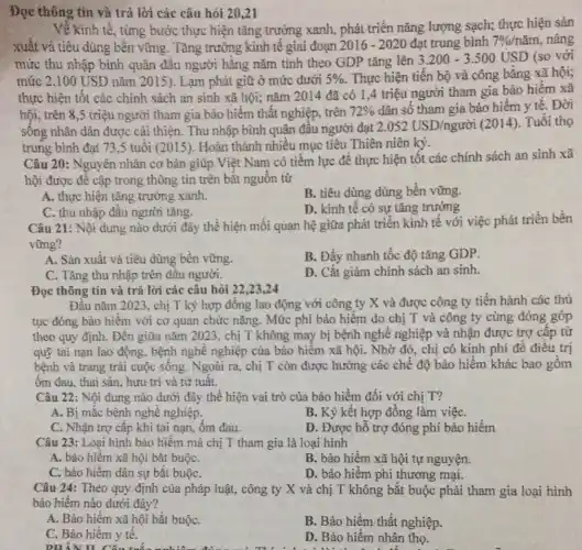 Về kinh tế, từng bước thực hiện tǎng trưởng xanh, phát triển nǎng lượng sạch; thực hiện sản
xuất vả tiêu dùng bên vững. Tǎng trưởng kinh tế giai đoạn 2016-2020 đạt trung bình 7% /ncheck (a)m , nâng
mức thu nhập bình quân đâu người hǎng nǎm tính theo GDP tǎng lên
3.200-3.500USD (so với
mức 2.100 USD nǎm 2015). Lạm phát giữ ở mức dưới 5%  . Thực hiện tiền bộ và công bǎng xã hội;
thực hiện tốt các chính sách an sinh xã hội; nǎm 2014 đã có 1 ,4 triệu người tham gia bảo hiếm xã
hội, trên 8,5 triệu người tham gia bảo hiểm thất nghiệp trên 72%  dân số tham gia bảo hiểm y tê . Đời
sông nhân dân được cái thiện. Thu nhập bình quân đâu người đạt 2.052USD/ngurgrave (o)i (2014). Tuổi thọ
trung bình đạt 73,5 tuổi (2015 ). Hoàn thành nhiều mục tiêu Thiên niên ký.
Câu 20: Nguyên nhân cơ bản giúp Việt Nam có tiềm lực để thực hiện tốt các chính sách an sinh xã
hội được đê cập trong thông tin trên bắt nguồn từ
A. thực hiện tǎng trưởng xanh.
B. tiêu dùng dùng bên vững.
C. thu nhập đầu người tǎng.
D. kinh tế có sự tǎng trường
Câu 21: Nội dung nào dưới đây thê hiện mối quan hệ giữa phát triển kinh tế với việc phát triển bền
vững?
A. Sản xuất và tiêu dùng bền vững.
B. Đầy nhanh tốc độ tǎng GDP.
C. Tǎng thu nhập trên đâu người.
D. Cắt giảm chính sách an sinh.
Đọc thông tin và trả lời các câu hỏi 22,23,24
Đầu nǎm 2023, chị T ký hợp đồng lao động với công ty X và được công ty tiến hành các thủ
tục đóng bảo hiểm với cơ quan chức nǎng. Mức phí bảo hiểm do chị T và công ty cùng đóng góp
theo quy định. Đến giữa nǎm 2023, chị T không may bị bệnh nghề nghiệp và nhận được trợ câp từ
quỹ tai nạn lao động, bệnh nghề nghiệp của bảo hiểm xã hội. Nhờ đó, chị có kinh phí để điều trị
bệnh và trang trải cuộc sống. Ngoài ra., chị T còn được hưởng các chế độ bảo hiểm khác bao gồm
ốm đau, thai sản , hưu trí và từ tuât.
Câu 22: Nội dung nào dưới đây thể hiện vai trò của bảo hiểm đối với chị T?
A. Bị mắc bệnh nghề nghiệp.
B. Ký kết hợp đồng làm việC.
C. Nhận trợ cấp khi tai nạn, ôm đau.
D. Được hỗ trợ đóng phí bảo hiểm
Câu 23: Loại hình bảo hiểm mà chị T tham gia là loại hình
A. bảo hiểm xã hội bǎt buộC.
B. bảo hiểm xã hội tự nguyện.
Câu 24: Theo quy định của pháp luật , công ty X và chị T không bắt buộc phải tham gia loại hình
bảo hiểm nào dưới đây?
A. Bảo hiểm xã hội bắt buộC.
B. Bảo hiểm thất nghiệp.
C. Bảo hiếm y tế.
DHẢN H
D. Bảo hiểm nhân thọ.