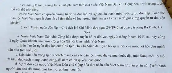 "Vì những lẽ trên , chúng tôi, chính phủ lâm thời của nước Việt Nam Dân chủ Cộng hòa, trịnh trọng tuyên.
bố với thế giới rằng:
Nước Việt Nam có quyền hưởng tự do và độc lập, và sự thật đã thành một nước tự do độc lập. Toàn thể
dân tộc Việt Nam quyết đem tất cả tinh thần và lực lượng, tính mạng và của cải để giữ vững quyền tự do , độc
lập ấy!"
(Trích Tuyên ngôn độc lập - Chủ tịch Hồ Chí Minh đọc ngày 2/9/1945 tại quảng trường Ba Đình, Hà
Nội)
a. Nước Việt Nam Dân chủ Cộng hòa được tuyên bố ra đời vào ngày 2 tháng 9 nǎm 11945 sau này cũng
là ngày Quốc khánh của nước Cộng hòa Xã hội Chủ nghĩa Việt Nam.
b. Bản Tuyên ngôn độc lập của Chủ tịch Hồ Chí Minh đã tuyên bố sự ra đời của nước xã hội chủ nghĩa
đầu tiên trên thế giới.
c. Lần đầu tiên trong lịch sử cách mạng của các dân tộc thuộc địa và nửa thuộc địa, một Đảng mới 15 tuổi
đã lãnh đạo cách mạng thành công, đã nắm chính quyền toàn quốc.
d. Sựra đời của nước Việt Nam Dân chủ Cộng hòa đưa nhân dân Việt Nam từ thân phận nô lệ trở thành
người làm chủ đất nước, xóa bỏ mọi áp bức, bóc lột.