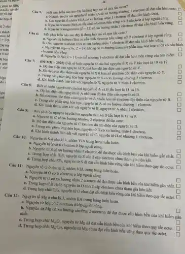 về quy tắc octet?
Câu 5:
square 
Mỗi phát biểu nào sau đây là đúng hay sai về quy tắc nhường 1 electron để đạt cấu hình octet.
D
L
a. Nguyên tử của các nguyên tố xu hướng nhận 1 electron để đạt cấu hình octet.
và cấu hình electron bền vững với 8 electron ở lớp ngoài cùng.
C. Nguyên từ neon
(Ne)
d. Nguyên từ magnesium
(Z=12)
có xu hướng nhận 2 electron để đạt cấu hình bền vững.
d.	tử
square 
Mỗi phát biểu nào sau đây là đúng hay sai về quy tắc octet?
square 
a. Nguyên tử helium (He)
có cấu hình electron bền vững với 2 electron ở lớp ngoài cùng.
square 
b. Các nguyên từ nhóm IIIA có xu hướng nhận 3 electron để đạt cấu hình bền vững.
square 
C. Nguyên từ argon (Ar,Z=18)
không có xu hướng tham gia phản ứng hóa học vì đã có cấu hình
electron bền vững.
square 
d. Nguyên từ Na (Z=11)
có thể nhường 1 electron để đạt cấu hình bền vững của khí hiếm.
(Đề MH - 2025) Biết số hiệu nguyên tử của hai nguyên tố X và Y lần lượt là 19 và 17.
square 
a. Độ âm điện của nguyên tử X nhỏ hơn độ âm điện của nguyên tử Y.
square 
C. Trong các phản ứng hóa học, nguyên tử X có xu hướng nhường 2 electron.
square 
b. Số electron độc thân của nguyên tử X ít hơn số electron độc thân của nguyên tứ Y.
square 
d. Khi hình thành liên kết với nguyên từ X, nguyên tử Y nhận 1 electron.
Câu 8: Biết số hiệu nguyên tử của hai nguyên tố A và B lần lượt là 11 và 16.
square 
a. Độ âm điện của nguyên tử A nhỏ hơn độ âm điện của nguyên tử B.
square 
b. Số electron độc thân của nguyên tử A nhiều hơn số electron độc thân của nguyên tử B.
C. Trong các phản ứng hóa học, nguyên tử A có xu hướng nhường 1 electron.
square 
d. Khi hình thành liên kết với nguyên tử B, nguyên tử A nhận 1 electron.
square 
Câu 9: Biết số hiệu nguyên tử của hai nguyên tố C và D lần lượt là 12 và 9.
square 
a. Nguyên tử C có xu hướng nhường 2 electron để đạt octet.
b. Độ âm điện của nguyên tử C lớn hơn độ âm điện của nguyên tử D.
C. Trong các phản ứng hóa học, nguyên tử D có xu hướng nhận 1 electron.
square 
square 
d. Khi hình thành liên kết với nguyên tử C, nguyên tử D sẽ nhường 1 electron.
square 
Câu 10: Nguyên tố S ở chu kì 3, nhóm VIA trong bảng tuần hoàn.
square 
a. Nguyên tử S có 6 electron ở lớp ngoài cùng.
square 
b. Nguyên tử S có xu hướng nhận 6 electron để đạt được cấu hình bền của khí hiếm gần nhất.
C. Trong hợp chất H_(2)S, nguyên tử S còn 2 cặp electron chưa tham gia liên kết.
square 
L
d. Trong hợp chất SF_(6), nguyên tử S đã đạt cấu hình bền vững của khí hiếm theo quy tắc octet. square 
Câu 11: Nguyên tố O ở chu kì 2, nhóm VIA trong bảng tuần hoàn.
square 
a. Nguyên tử O có 6 electron ở lớp ngoài cùng.
b. Nguyên tử O có xu hướng nhận 2 electron để đạt được cấu hình bền của khí hiếm gần nhất. square 
C. Trong hợp chất H_(2)O, nguyên tử O còn 2 cặp electron chưa tham gia liên kết.
square 
become
d. Trong hợp chất OF_(2), nguyên tử O chưa đạt cấu hình bền vững của khí hiếm theo quy tắc octet. square 
Câu 12: Nguyên tố Mg ở chu kì 3, nhóm IIA trong bảng tuần hoàn.
square 
a. Nguyên tử Mg có 2 electron ở lớp ngoài cùng.
b. Nguyên tử Mg có xu hướng nhường 2 electron để đạt được cấu hình bền của khí hiếm gần
nhất.
square 
C. Trong hợp chất MgO, nguyên tử Mg đã đạt cấu hình bền của khí hiếm theo quy tắc octet. square 
d. Trong hợp chất MgCl_(2), nguyên tử Mg chưa đạt cấu hình bền vững theo quy tắc octet.
square