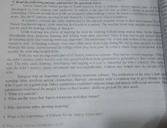 V. Read the following passage and answer the questions below
Native Americar Indian groups in North America lived in different cultural regions, each of while
developed its own customs and traditions. A custom is the specific way in which a group of people do
something.This can include how foods are prepared , what clothing is worn the kinds of celebrations and mud
more. The set of customs developed and shared by a culture over time is a tradition.
A culture's customs are often determined by the natural resources found in their environment.In the
Desert Southwest region, cloth weaving developed as a custom. The area has fewer large animals whose skir
can be used for making clothing or blankets.
Cloth weaving was a way of meeting the need for clothing without using animal skins. In the Easter
Woodlands area , however, hunting and fishing were daily activities. Since it was easy to get animal skins
developing skills like weaving were less important. The traditional roles of men and women in the native tribe
varied as well. In hunting cultures men were often away from home during the day to hunt animals for food
Women did many chores around the village while they were gone.In cultures where crops were grown, it wa
usually the men who tended them.
Folklore was an important part of all Native American cultures. They had no written language .Telling
the tribe's stories orally was the way they preserved them from generation to generation so they would not b
lost. The tribe used chanting . storytelling and as a way to remember the tribe's folklore. The stories
told the tribe s history, funny adventures and accomplishments Folklore also helped unite the people of the
tribe.
Religion was an important part of Native American cultures.The celebration of the tribe's faith and
worship often involved special ceremonies Harvest ceremonies were a common way to give thanks to the
tribe's gods for a good crop. Other ceremonies combined religious songs and dances with social activities. The
ceremonies reinforced the people's trust in their leaders' ability to provide for their needs.
1. What is a
__
2. What are the ways that Native Americans told their stories?
__
__
Native Americans?
4. What
__
5. Why were harvest ccremonics held?