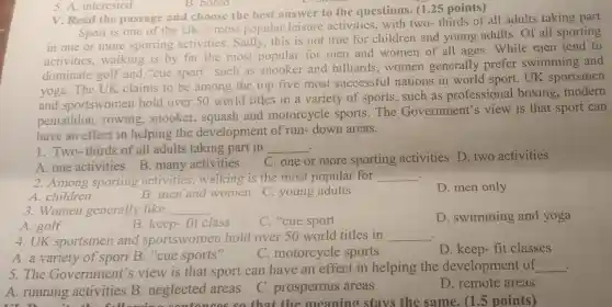 V. Read the passage and choose the best answer to the questions. (125 points)
Sport is one of the UK's most popular leisure activities, with two-thirds of all adults taking part
in one or more sporting activities. Sadly this is not true for children and young adults . Of all sporting
activities walking is by far the most popular for men and women of all ages.While men tend to
dominate golf and "cue sport such as snooker and billiards .women generally prefer swimming and
yoga. The UK claims to be among the top five most successful nations in world sport . UK sportsmen
and sportswomen hold over 50 world titles in a variety of sports, such as professional boxing modern
pentathlon rowing snooker squash and motorcycle sports.The Government's view is that sport can
have an effect in helping the development of run-down areas.
. 1. Two-thirds of all adults taking part in __
C. one or more sporting activities D two activities
A.one activities B many activities
. 2.Among sporting activities walking is the most popular for
__
A. children
D. men only
B. men and women C. young adults
3.Women generally like __
A. golf
B. keep-fit class
C. "cue sport
D. swimming and yoga
4. UK sportsmen and sportswomen hold over 50 world titles in __ .
A. a variety of sport B. "cue sports"
C. motorcycle sports
D. keep-fit classes
5.The Government''s view is that sport can have an effect in helping the development of __
A. running activities B .neglected areas
D. remote areas
so that the meaning stavs the same. (1.5 points)
5. A. interested
B. bored