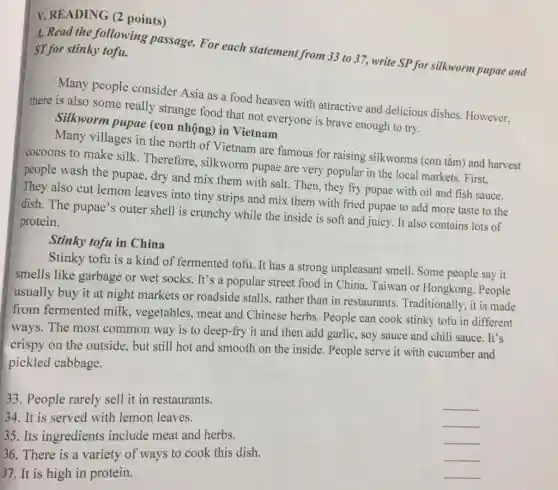 V. READING (2 points)
A. Read the following passage. For each statement from 33 to 37, write SP for silkworm pupae and ST for stinky tofu.
Many people consider Asia as a food heaven with attractive and delicious dishes However.
there is also some really strange food that not everyone is brave enough to try.
Silkworm pupae (con nhộng) in Vietnam
Many villages in the north of Vietnam are famous for raising silkworms (con tằm) and harvest
cocoons to make silk Therefore, silkworm pupae are very popular in the local markets . First.
people wash the pupae dry and mix them with salt. Then, they fry pupae with oil and fish sauce.
They also cut lemon leaves into tiny strips and mix them with fried pupae to add more taste to the
dish. The pupae's outer shell is crunchy while the inside is soft and juicy. It also contains lots of
protein.
Stinky tofu in China
Stinky tofu is a kind of fermented tofu It has a strong unpleasant smell. Some people say it
smells like garbage or wet socks. It's a popular street food in China, Taiwan or Hongkong. People
usually buy it at night markets or roadside stalls, rather than in restaurants Traditionally, it is made
from fermented milk , vegetables, meat and Chinese herbs. People can cook stinky tofu in different
ways. The most common way is to deep-fry it and then add garlic, soy sauce and chili sauce. It's
crispy on the outside , but still hot and smooth on the inside . People serve it with cucumber and
pickled cabbage.
33. People rarely sell it in restaurants.
34. It is served with lemon leaves.
__
35. Its ingredients include meat and herbs.
__
__
36. There is a variety of ways to cook this dish.
__
37 It is high in protein.
__