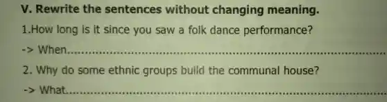 v . Rewrite the sentences without changing meaning.
1 .How long is it since you saw a folk dance performance?
__ ...........I 10 I a
2 . Why do some ethnic groups build the communal house?
What __
IIIII IIIII