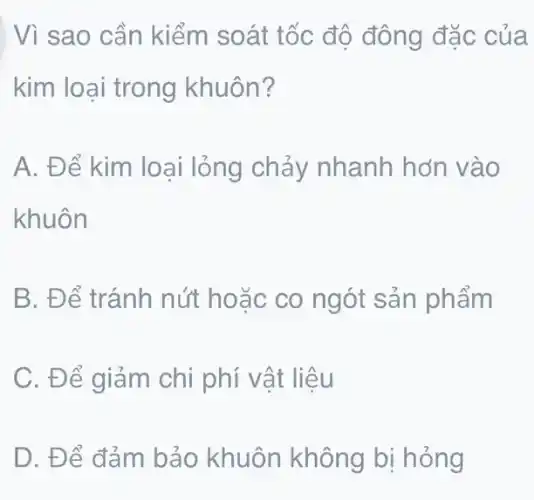 | Vì sao cần kiểm soát tốc độ đông đặc của
kim loại trong khuôn?
A. Để kim loại lỏng chảy nhanh hơn vào
khuôn
B. Để tránh nút hoặc co ngót sản phẩm
C. Để giảm chi phí vật liệu
D. Để đảm bảo khuôn không bị hỏng