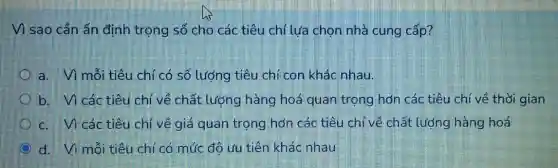 Vì sao cần ấn định trọng số cho các tiêu chí lưa chọn nhà cung cấp?
a. Vì mỗi tiêu chí có số lượng tiêu chí con khác nhau.
b. Vì các tiêu chí về chất lượng hàng hoá quan trọng hơn các tiêu chí về thời gian
c. Vi các tiêu chí về giá quan trọng hơn các tiêu chí về chất lượng hàng hoá
d. Vì mỗi tiêu chí có mức đô ưu tiên khác nhau