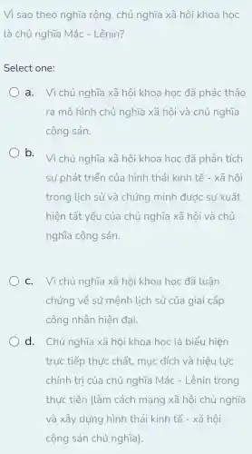 Vì sao theo nghĩa rộng , chủ nghĩa xã hội khoa học
là chủ nghĩa Mác - Lênin?
Select one:
) a. Vì chủ nghĩa xã hôi khoa học đã phác thảo
ra mô hình chủ nghĩa xã hội và chủ nghĩa
cộng sản.
b.
Vì chủ nghĩa xã hôi khoa học đã phân tích
sự phát triển của hình thái kinh tế - xã hôi
trong lịch sử và chứng minh đước sư xuất
hiện tất yếu của chủ nghĩa xã hội và chủ
nghĩa cộng sản.
C. Vì chủ nghĩa xã hôi khoa học đã luận
chứng về sứ mệnh lịch sử của giai cấp
công nhân hiện đại.
d. Chủ nghĩa xã hội khoa học là biểu hiện
trực tiếp thực chất , mục đích và hiệu lực
chính trị của chủ nghĩa Mác - Lênin trong
thực tiễn (làm cách mang xã hội chủ nghĩ