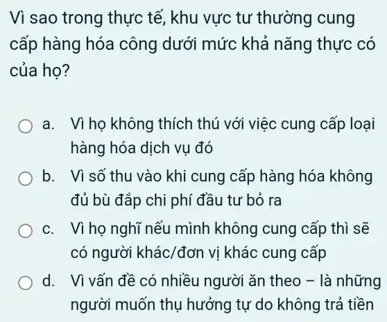 Vì sao trong thực tế, khu vực tư thường cung
cấp hàng hóa công dưới mức khả nǎng thực có
của họ?
a. Vìho không thích thú với việc cung cấp loại
hàng hóa dịch vụ đó
b. Vì số thu vào khi cung cấp hàng hóa không
đủ bù đắp chi phí đầu tư bỏ ra
c. Vì ho nghĩ nếu mình không cung cấp thì sẽ
có người khacute (a)c/don vị khác cung cấp
d. Vì vấn đề có nhiều người ǎn theo -là những
người muốn thụ hưởng tự do không trả tiền