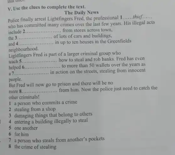 V. Use the clues to complete the text.
The Daily News
Police finally arrest Lightfingers Fred, the professional 1
__ thief __
who has committed many crimes over the last few years. His illegal acts
include __
of lots of cars and buildings,
the __
and 4 __ .................. ........in up to ten houses in the Greenfields
neighbourhood.
Lightfingers Fred is part of a larger criminal group who
teach __ how to steal and rob banks. Fred has even
helped 6 __ to more than 50 wallets over the years as
__ in action on the streets, stealing from innocent
people.
But Fred will now go to prison and there will be no
more 8. __ .
from him. Now the police just need to catch the
other criminals!
1 a person who commits a crime
2 stealing from a shop
3 damaging things that belong to others
4 entering a building illegally to steal
5 one another
6 for him
a person who steals from another's pockets
8 the crime of stealing