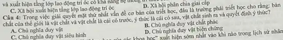 và xuất hiện tầng lớp lao động trí óc có khả nǎng hệ thong ar this
C. Xã hội xuất hiện tầng lớp lao động trí óc
Câu 4: Trong việc giải quyết mặt thứ nhất vấn đề cơ bản của triết học đâu là trường phái triết học cho rằng:bản
chất của thế giới là vật chất và vật chất là cái có trước, ý thức là cái có sau, vật chất sinh ra và quyết định ý thức?
B. Chủ nghĩa duy vật chất phác
A. Chủ nghĩa duy vật
C. Chủ nghĩa duy vật siêu hình
D. Chủ nghĩa duy vật biện chứng
khoa học" xuất hiện sớm nhất vào khi nào trong lịch sử nhân
D. Xã hội phân chia giai cấp