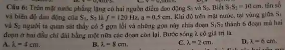 V=0,4m/s	V-0,001/s
Câu 6: Trên mặt nước phẳng lặng có hai nguồn điểm dao động S_(1) và S_(2) Biết S_(1)S_(2)=10cm tần số
và biên độ dao động của S_(1),S_(2) là f=120Hz,a=0,5cm
. Khi đó trên mặt nước, tại vùng giữa S_(1)
và S_(2) người ta quan sát thấy có 5 gợn lôi và những gợn này chia đoạn S_(1)S_(2) thành 6 đoạn mà hai
đoạn ở hai đầu chỉ dài bằng một nữa các đoạn còn lại. Bước sóng lambda  có giá trị là
A. lambda =4cm
B lambda =8cm
C. lambda =2cm
D. lambda =6cm