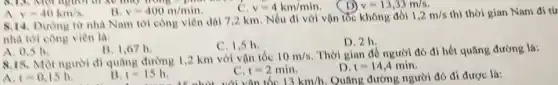 v=400m/min
v=4km/min
1 v=13,33m/s
A. v=40km/s
8.14. Dường từ nhà Nam tới công viên dài 7,2 km . Nếu đi với vận tốc không đồi
1,2m/s thì thời gian Nam đi từ
nhà tới công viên là:
C. 1,5 h.
D. 2h.
A. 0.5 h.
B. 1,67 h.
8.15. Một người đi quãng đường 12 km với vận tốc
10m/s Thời gian đề người đó đi hết quãng đường là:
A. t=0.15h.	13 t=15h.	c t=2min	t=14,4min
hút với vận tốc 13km/h Quãng đường người đó đi được là: