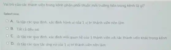 Vai trò của các thành viên trong kênh phân phối thuộc môi trường bên trong kênh là gì?
Select one:
A. là tập các quy định, xác định hành vi của 1 vị trí thành viên nên làm
B. Tất cả đều sai
C. là tập các quy định, xác định mối quan hệ của 1 thành viên với các thành viên khác trong kênh
D. là tập các quy tắc ứng xử của 1 vị trí thành viên nên làm