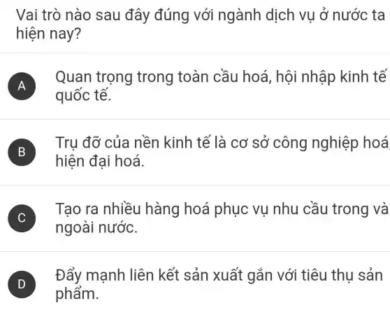 Vai trò nào sau đây đúng với ngành dịch vụ ở nước ta
hiện nay?
A )
Quan trọng trong toàn cầu hoá, hôi nhập kinh tế
quốc tế.
B
Trụ đỡ của nền kinh tế là cơ sở công nghiệp hoá
D
hiện đại hoá.
)
Tạo ra nhiều hàng hoá phục vụ nhu cầu trong và
ngoài nước.
Đẩy mạnh liên kết sản xuất gắn với tiêu thu sản
phẩm.