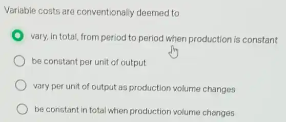 Variable costs are conventionally deemed to
vary, in total, from period to period when production is constant
be constant per unit of output
vary per unit of output as production volume changes
be constant in total when production volume changes