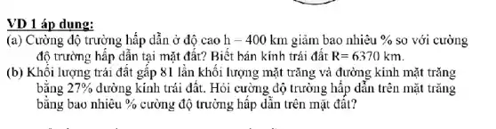 VD 1 áp dụng:
(a) Cường độ trường hấp dần ở độ cao h=400km giảm bao nhiêu %  so với cường
độ trường hấp dẫn tại mặt đất? Biết bán kính trái đất R=6370km
(b) Khôi lượng trái đất gấp 81 lần khối lượng mặt trǎng và đường kính mặt trǎng
bǎng 27%  đường kính trái đất . Hỏi cường độ trường hấp dẫn trên mặt trǎng
bǎng bao nhiêu o/o cường độ trường hập dân trên mặt đât?