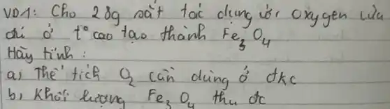 VD1: Cho 28 mathrm(~g) rait tai dung ór oxygen lila di dot(o)^prime t^circ cao tao thainh mathrm(Fe)_(3) mathrm(O)_(4) Hay tinh:
a) The' tich Q_(2) cain ding dot(o)^prime dkc
b) Khoi hiong mathrm(Fe)_(3) mathrm(O)_(4) the mathrm(d)_(mathrm(c))