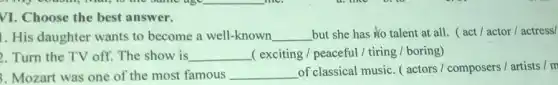 VI. Choose the best answer.
1. His daughter wants to become a well-known __ but she has No talent at all.act / actor/actress/
. Turn the TV off The show is __ ( exciting / peaceful/tiring / boring)
. Mozart was one of the most famous __
of classical music.actors / composers/ artists I m