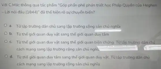 Vôi C.Mác thông qua tác phẩm "Góp phân phê phán triết học Pháp Quyền của Heghen
- Lời nói đầu (1844)' đã thể hiện rõ sự chuyển biến?
a. Từ lập trường dân chủ sang lập trường cộng sản chủ nghĩa
b. Từ thế giới quan duy vật sang thế giới quan duy tâm
C. Từ thế giới quan duy vật sang thế giới quan biện chứng. Tử lập trường dân chủ
cách mạng sang lập trường cộng sản chủ nghĩa square 
d. Từ thế giới quan duy tâm sang thế giới quan duy vật.Từ lập trường dân chủ
cách mạng sang lập trường cộng sản chủ nghĩa