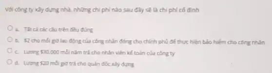 Với công ty xây dựng nhà, những chi phí nào sau đây sẽ là chi phí cố định
a. Tất cả các câu trên đều đúng
b. 2 cho mỗi giờ lao động của công nhân đóng cho chính phủ để thực hiện bảo hiếm cho công nhân
C. Lurong 30.000 mỗi nǎm trả cho nhân viên kế toán của công ty
d. Luong 20 mỗi giờ trả cho quản đốc xây dựng