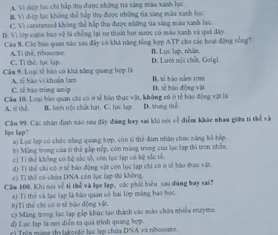 A. Vi diệp lục chi hấp thụ được những tia sáng màu xanh lụC.
B. Vi diệp lục không thể hấp thụ được những tia sáng màu xanh lụC.
C. Vi carotenoid không thể hấp thụ được những tia sáng màu xanh luC.
D. Vi lớp cutin bảo vệ lá chống lại sự thoát hơi nước có màu xanh và quá dày.
Câu 8. Các bảo quan nào sau đây có khả nǎng tổng hợp ATP cho các hoạt động sống?
A.Ti thé, ribosome
B. Lục lạp, nhân.
C. Ti thè, lục lạp.
D. Lưới nội chất,Golgi
Câu 9. Loại tế bào có khả nǎng quang hợp là
A. tế bào vi khuân lam
B. tế bào nấm rom
C. tế bảo trùng amip
D. tế bào động vật
Câu 10. Loại bảo quan chi có ở tế bào thực vật.không có ở tế bào động vật là
A. ti thể.
B. lưới nội chất hạt. C. lục lạp.
D. trung the
Câu 99. Các nhận định nào sau đáy đúng hay sai khi nói về điểm khác nhau giữa ti thể và
lục lạp?
a) Luc lạp có chức nǎng quang hợp còn ti thể đám nhận chức nǎng hồ hấp.
b) Màng trong của ti thế gấp nếp còn màng trong của lục lop thì trơn nhắn.
c) Ti thế không có hệ sắc tô , còn lục lạp có hệ sắc tố.
d) Ti thé chi có ở tế bào động vật còn lục lạp chỉ có ở tế bào thực vật.
e) Ti thé có chứa DNA còn lục lạp thì không.
Câu 100. Khi nói về ti thể và lục lạp, các phát biểu sau dúng hay sai?
a) Ti the và lục lạp là bào quan có hai lớp màng bao bọC.
b)Ti thể chi có ở tế bào động vật.
c) Màng trong lục lạp gấp khúc tạo thành các mào chứa nhièu enzyme.
d) Lục lạp là nơi diển ra quá trình quang hợp.
e) Trên màng thylakoidd lục lọp chứa DNA và ribosome.