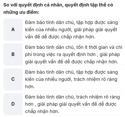 So với quyết định cá nhân , quyết định tập thể có
những ưu điểm:
A
Đảm bảo tính dân chủ, tập hợp được sáng
kiến của nhiều người , giải pháp giải quyết
vẩn đề dễ được chấp nhân hơn.
B
Đảm bảo tính dân chủ, tốn ít thời gian và chi
phí trong việc ra quyết định hơn , giải pháp
giải quyết vân đề dê được chấp nhân hơn.
C
Đảm bảo tính dân chủ, tập hợp được sáng
kiến của nhiều người , trách nhiệm rõ ràng
hơn.
D
Đảm bảo tính dân chủ, trách nhiệm rõ ràng
hơn , giải pháp giải quyết vấn đề dễ đước
chấp nhận hơn.