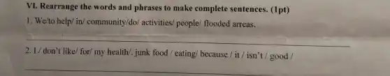 VI. Rearrange the words and phrases to make complete sentences (1pt)
1. We/to help/ in/community/do/ activities/people/ flooded arreas.
__
2. I/ don't like/ for/ my health/junk food / eating/because / it / isn't good /
__