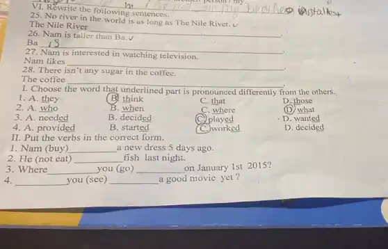 VI. Rewrite the following sentences.
25. No river in the world is as River.v
The Nile River
__
26. Nam is taller than Ba.V
Ba
__
.
27
television
Nam likes
__
.
28. There
coffee
The coffee __
I. Choose	underlined part is pronounced differently from the others.
1. A. they
B. think
C. that
D. those
2. A. who
B. when
C. where
(D) what
3. A. needed
B. decided
played
D. wanted
4. A. provided
B. started
C. worked
D. decided
II. Put the verbs in the correct form.
1. Nam (buy) __ a new dress 5 days ago.
2. He (not eat) __ fish last night.
3. Where __ you (go) __ on January 1st 2015?
4. __ you (see) __ a good movie yet?