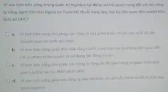 Vi sao tính bên vũng trong quản trị logistics lại đóng vai trò quan trọng đối với các công
ty công nghệ lớn như Apple và Tesla khi chuối cung ứng của họ liên quan đến cobalt khai
thác từ DRC?
a.Vì tính bên vũng cho phép các công ty này giảm thiếu chi phí sản xuất và vận
chuyến qua các quốc gia kháC.
b. Vitinh bên vũng giúp đảm bảo rằng chuồi cung ứng của họ không tiên quan đến
các vi phạm nhân quyến và sử dụng tao động tré em.
C. Vitinh bên vũng cho phép các công ty tǎng tốc độ giao hàng và giảm thiếu thời
gian luru kho tại các điếm phân phói.
d. Vitinh bên vững giúp các công ty này tiết kiệm chi phi vận hành và tối uu hóa quy
trinh logistics.