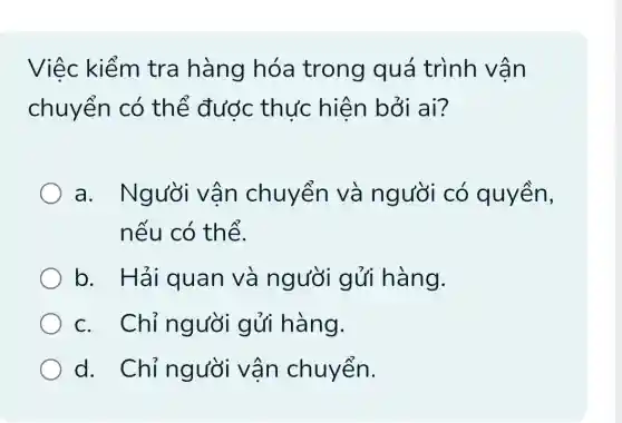 Việc kiểm tra hàng hóa trong quá trình vân
chuyển có thế đước thực hiện bởi ai?
a. Người vận chuyển và người có quyền,
nếu có thể.
b . Hái quan và người gửi hàng.
c. Chỉ người gửi hàng.
d. Chỉ người vận chuyển.