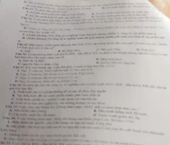 A. việc sứ dung nguồn nǎng lương mới vào san xuâl.B đời sóng cua nhân din ngày càng dươi.
tri - xã hội ở các nước ón đinh.
D. các nước thuộc dia
Câu 13. To chue độc quyên là gi?
B. Sur lien minh kinh tế giữa cac quóc gia
A. Suliên minh giữa các công ty vira và nho
C. Suliên minh kinh tế giữa các châu luc
Câu 14. Y nào phản anh đúng vé các tổ chức đóc quven những nǎm đầu thế kì xx
D. Su liên minh gita cae nha tu ban lon
A. Chiếm khoàng 50%  tổng số xi nghiệp toàn châu Áu và Bac Mr nhume chiem
1/4 tồng số sản phàm
làm ra
B. Chiếm 3/4 tống số máy hor nước và song co điền nhung chiếm gần mot nura tong so san phàm làm
ra của châu Âu và Bac Mi
C. Chiếm khoảng 50%  tổng số xi nghiệp toàn thể giới nhung chiếm
1/4 tồng số sàn phàm lam ra
ra
D. Chiếm khoảng 1%  tổng số xi nghiệp toàn the gior nhung chiếm gần một nữa tồng số sản phẩm làm
Câu 15. Đến trước chiến tranh thế giới thứ nhất 1914, hệ thông thuộc địa của quốc gia nào sau đây chiếm
1/4 diện tích và 1/4 dân số?
A. Anh
Câu 16. Trong nhùng nǎm cuối thế kì XIX đầu thể kì XX, su phat trien nhanh chong của chu nghin turban
B. Bo Dao Nha
C. Dequic Nga
D. Nhat Ban
kéo theo nhu cầu ngày càng cao ve
A. than đá và điên
B. hang hou xa xi
C. nguyên liêu và nhân công
D. huring lieu va vang baC.
Câu 17. Khi mo thành lập, Liên Xô gồm 4 nước Cong hòa Xô viết là
A. Nga U-crai-na
B. Nga, U-cra-na, Be và Ngoai Cap-carda
C. Ngx U-crai-na. He và Lit và
D. Nga, U-crai-na
Chu 18. Surpha sản của các công b. xi nghiệp vira và nhỏ truối thể ki XIX- đầu thế ki XX) dần đến hé
quả nào tau đi)?
nghiệp không lô và các tổ chức đóc quyền
các cuộc chiều tranh xâm lược điểm ra
C. Tinh hinh chinh trị - xã hỏi ở các nước tới vào bắt ôn
D. Kinh te tu bán chủ nghĩa roa vào không hoàng và suy thous
Bản (nǎm (Mich) diễn ra dưới hình thức nào?
mang
cách, canh tần đầu much
B. Diu tranh thong nhất đkt nước
D. Chidn tranh gianh độc lập
20. Y nào không phân ảnh đúng nói dung của Hiến pháp
A. Phin dinh các quests của Liho bang và của các nuki Cong hou
tác trên cơ số tự nguyên của các muốc Công hòa Xã viết thành mos nhà nước Lides hang
has của chính quê
to choose ce quan các made