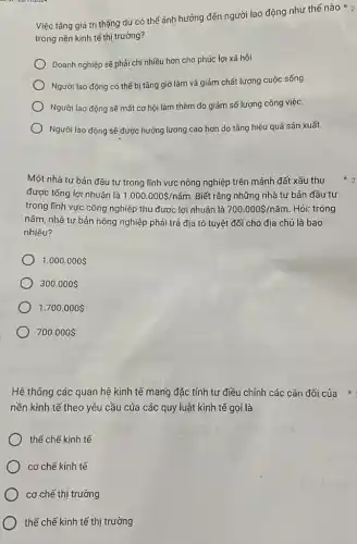 Việc tǎng giá trị thặng dư có thể ảnh hưởng đến người lao động như thế nào ko
trong nền kinh tế thị trường?
Doanh nghiệp sẽ phải chi nhiều hơn cho phúc lợi xã hội.
Người lao động có thể bị tǎng giờ làm và giảm chất lượng cuộc sống.
Người lao động sẽ mất cơ hội làm thêm do giảm số lượng công việc.
Người lao động sẽ được hưởng lương cao hơn do tǎng hiệu quả sản xuất.
Một nhà tư bản đầu tư trong lĩnh vực nông nghiệp trên mảnh đất xấu thu
được tổng lợi nhuận là 1.000.000 /ncheck (a)m Biết rằng những nhà tư bản đầu tư
trong lĩnh vực công nghiệp thu được lợi nhuận là 700.000 /ncheck (a)m Hỏi: trong
nǎm, nhà tư bản nông nghiệp phải trả địa tô tuyệt đối cho địa chủ là bao
nhiêu?
1.000.000 
300.000 
1.700.000 
700.000 
Hệ thống các quan hệ kinh tế mang đặc tính tự điều chỉnh các cân đối của * :
yêu cầu của các quy luật kinh tế gọi là
thể chế kinh tế
cơ chế kinh tế
cơ chế thị trường
thể chế kinh tế thị trường
2