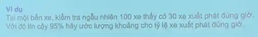 Vidu
Tại một bến xe, kiểm tra ngẫu nhiên 100 xe thấy có 30 xe xuất phát đúng giờ.
Với độ tin cậy 95%  hãy ước lượng khoảng cho tỷ lệ xe xuất phát đúng giờ.