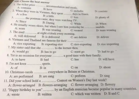 VII) Choose the best answer
1. The ticket price __
accommodation and meals.
A: contains
B : have
C: includes
2. When they were in Vietnam, they spent
__ days in Hanoi.
D: consists
A: a few
B: a little
D: plenty of
__
the postman came, they were watching TV.
C: less
A: Since
B: During
C: While
D: When
4. He usually wears shoes , but when I saw him yesterday he __ sandals.
A: wore
B: was wearing
C: weared
D: were wearing
5. The mail __ at eight o'clock every morning.
A: will delivered B: is delivered
C: are deliver
D: deliver
6. Vietnam and Thailand are famous for their ..... __
A: rice exporting B: exporting-rice
C: rice-exporting
D: rice importing
7. My sister said that she __ to the lecture then.
A: would go
B: has to go
C: must go
D: had to go
8. Tet is an occasion for everyone __ a good time with their family.
A: to have
B: had
C: has
D: will have
9. I'm not keen __ sports
A: of
B: in
C: on
D: about
10. Christmas carols __ everywhere in Britain at Christmas.
A: are performed
B: are sang
C: perform
D: sing
11. Did your school hold a __ Contest on Women's Day last week?
A: flower-arranged B.flowers-arranging
C: flower-arranging D.: flowery
12. "Happy birthday to you" __ by an English musician became popular in many countries.
A: wrote
B: written
C: which was written D: B and C