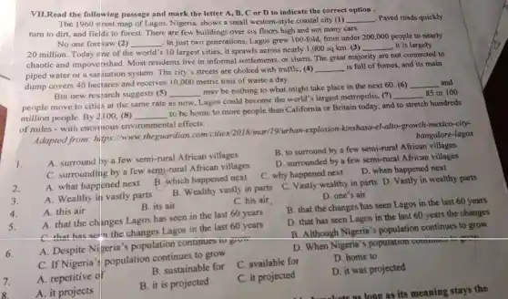 VII.Read the following passage and mark the letter A, B, C or D to indicate the correct option .
The 1960 street map of Lagos Nigeria shows a small western-style coastal city (1)
__ . Paved roads quickly
turn to dirt,and fields to forest.There are few buildings over six floors high and not many cars.
No one foresav (2) __
. In just two generations , Lagos grew 100 -fold, from under 200 ,000 people to nearly
20 million Today one of the world's 10 largest cities,it sprawls across nearly 1 ,000 sq km (3)
__ , it is largely
chaotic and impoverished.Most residents live in informal settlements or slums The great majority are not connected to
piped water or a sarlitation system The city's streets are choked with traffic, (4)
__ is full of fumes, and its main
dump covers 40 hedtares and receives 10,000 metric tons of waste a day.
But new research suggests (5) __
may be nothing to what might take place in the next 60. (6)
__ and
people move to cities at the same rate as now , Lagos could become the world''s largest metropolis ,(7)
__ 85 or 100
million people By 2100 ,(8) __
to be home to more people than California or Britain today, and to stretch hundreds
of miles - with enormous environmental effects.
bangalore -lagos
Adapted from https://www theguardian com/cities /2018/mar/19/urban -explosion -kinshasa -el-alto-growth -mexico-city-
B. to surround by a few semi-rural African villages
1.
A . surround by a few semi-rural African villages
D . surrounded by a few semi-rural African villages
C surrounding by a few semi-rural African villages
C. why happened next
D. when happened next
2.
A. what happened next B.which happened next
3.
A . Wealthy in vastly parts
B . Wealthy vastly in parts
4.
A. this air
B. its air
C. his air
C. Vastly wealthy in parts D. Vastly in wealthy parts
D. one's air
B. that the changes has seen Lagos in the last 60 years
5.
A. that the changes Lagos has seen in the last 60 years
D. that has seen Lagos in the last 60 years the changes
C. that has selln the changes Lagos in the last 60 years
B .Although Nigeria's population continues to grow
A Despite Nigeria's population continues TV givm
D. When Nigeria's population communi in a
areatu
6.
C. If Nigeria 's population continues to grow
7.
A repetitive of
B . sustainable for
C available for
D. home to
8.
A. it projects
B. it is projected
C. it projected
D. it was projected
kets as long as its meaning stays the