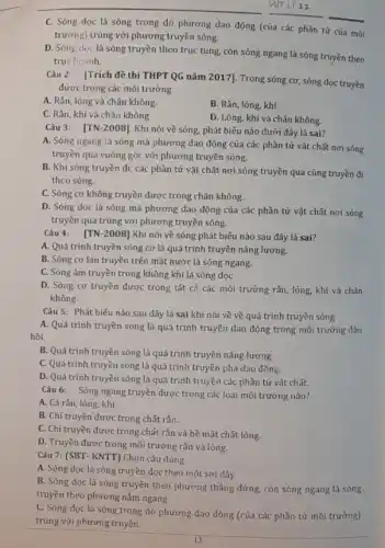 __ VIIT Li 11
C. Sóng dọc là sóng trong đó phương dao động (của các phần tử của môi
trường) trùng với phương truyền sóng.
D. Sóng doc là tung, còn sóng ngang là sóng truyền theo
truchoanh.
Câu 2: [Trích đề thi THPT QG nǎm 2017]. Trong sóng cơ sóng dọc truyền
được trong các môi trường.
A. Rắn, lỏng và chân không.
B. Rắn, lỏng, khí.
C. Rắn, khí và chân không.
D. Lỏng, khí và chân không.
Câu 3: [TN-2008]. Khi nói về sóng.phát biểu nào dưới đây là sai?
A. Sóng ngang là sóng mà phương dao động của các phần tử vật chất nơi sóng
truyền qua vuông góc với phương truyền sóng.
B. Khi sóng truyền đi, các phần tử vật chất nơi sóng truyền qua cùng truyền đi
theo sóng.
C. Sóng cơ không truyền được trong chân không.
D. Sóng dọc là sóng mà phương dao động của các phần tử vật chất nơi sóng
truyền qua trùng với phương truyền sóng.
Câu 4: [TN-2008]Khi nói về sóng phát biểu nào sau đây là sai?
A. Quá trình truyền sóng cơ là quá trình truyền nǎng lượng.
B. Sóng cơ lan truyền trên mặt nước là sóng ngang.
C. Sóng âm truyền trong không khí là sóng dọC.
D. Sóng cơ truyền được trong tất cả các môi trường rắn lỏng, khí và chân
không.
Câu 5: Phát biếu nào sau đây là sai khi nói về về quá trình truyền sóng
A. Quá trình truyền sóng là quá trình truyền dao động trong môi trường đàn
hồi.
B. Quá trình truyền sóng là quá trình truyền nǎng lượng.
C. Quá trình truyền sóng là quá trình truyền pha dao động.
D. Quá trình truyền sóng là quá trình truyền các phần tử vật chất.
Câu 6: Sóng ngang truyền được trong các loại môi trường nào?
A. Cả rắn, lỏng, khí.
B. Chi truyền được trong chất rắn.
C. Chỉ truyền được trong chất rắn và bề mặt chất lỏng.
D. Truyền được trong môi trường rắn và lỏng.
Câu 7: (SBT- KNTT)Chọn câu đúng
A. Sóng dọc là sóng truyền dọc theo một sợi dây
B. Sóng dọc là sóng truyền theo phương thẳng đứng, còn sóng ngang là sóng
truyền theo phương nằm ngang
C. Sóng dọc là sóng trong đó phương dao động (của các phần tử môi trường)
trùng với phương truyền.