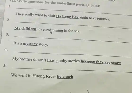 vill. Write questions for the underlined parts. (1 point)
1. __
They really want to visit Ha Long Bay again next summer.
2. __
My children love swimming in the sea.
3. __
It's a mystery story.
4.
__
My brother doesn't like spooky stories because they are scary.
5.
__
We went to Huong River by coach.