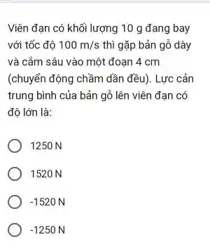 Viên đạn có khối lượng 10 g đang bay
với tốc độ 100m/s thì gặp bản gỗ dày
và cắm sâu vào một đoạn 4 cm
(chuyển động chầm dần đều). Lực cản
trung bình của bản gỗ lên viên đạn có
độ lớn là:
1250 N
1520 N
-1520N
-1250N