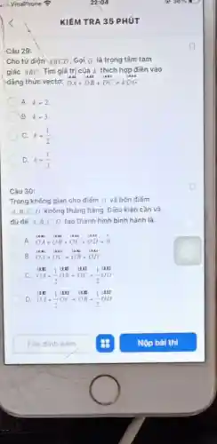 if VinaPhone ?	22:04	36%  .
<	KIÉM TRA 35 PHÚT
Câu 29:
Cho tứ diện ABCD . Gọi G là trọng tâm tam
giác ABC. Tìm giá trị của k thích hợp điền vào
đẳng thức vectơ: DA+DB+DC=kDG
A. k=2
B. k=3
C. k=(1)/(2)
D. k=(1)/(3)
Câu 30:
Trong không gian cho điểm O và bốn điểm
A,B,C,D không thẳng hàng. Điều kiện cần và
đủ đế A,B C.D tạo thành hình bình hành là:
A. OA+OB+OC+OD=0
B. OA+OC-OB+OD
c OA+(1)/(2)OB=OC+(1)/(2)OD
D. OA+(1)/(2)OC-OB+(1)/(2)OD